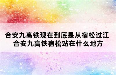 合安九高铁现在到底是从宿松过江 合安九高铁宿松站在什么地方